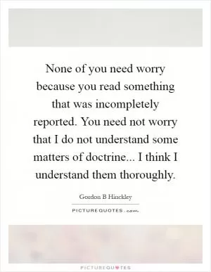None of you need worry because you read something that was incompletely reported. You need not worry that I do not understand some matters of doctrine... I think I understand them thoroughly Picture Quote #1