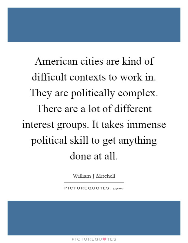 American cities are kind of difficult contexts to work in. They are politically complex. There are a lot of different interest groups. It takes immense political skill to get anything done at all Picture Quote #1