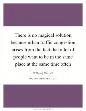 There is no magical solution because urban traffic congestion arises from the fact that a lot of people want to be in the same place at the same time often Picture Quote #1
