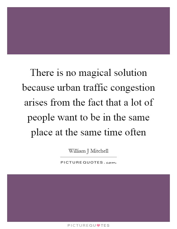 There is no magical solution because urban traffic congestion arises from the fact that a lot of people want to be in the same place at the same time often Picture Quote #1