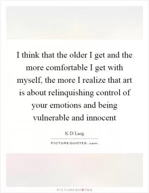 I think that the older I get and the more comfortable I get with myself, the more I realize that art is about relinquishing control of your emotions and being vulnerable and innocent Picture Quote #1