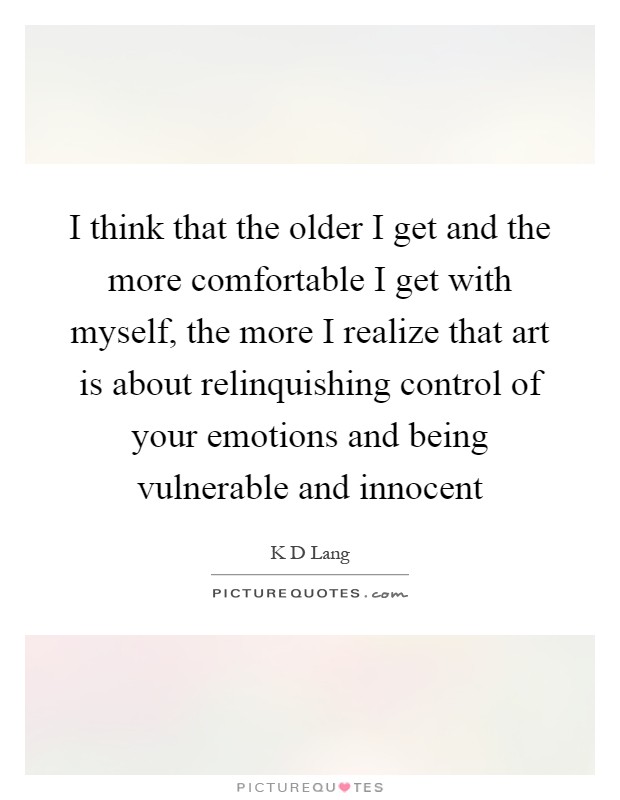 I think that the older I get and the more comfortable I get with myself, the more I realize that art is about relinquishing control of your emotions and being vulnerable and innocent Picture Quote #1