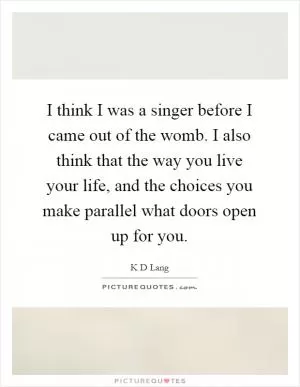I think I was a singer before I came out of the womb. I also think that the way you live your life, and the choices you make parallel what doors open up for you Picture Quote #1