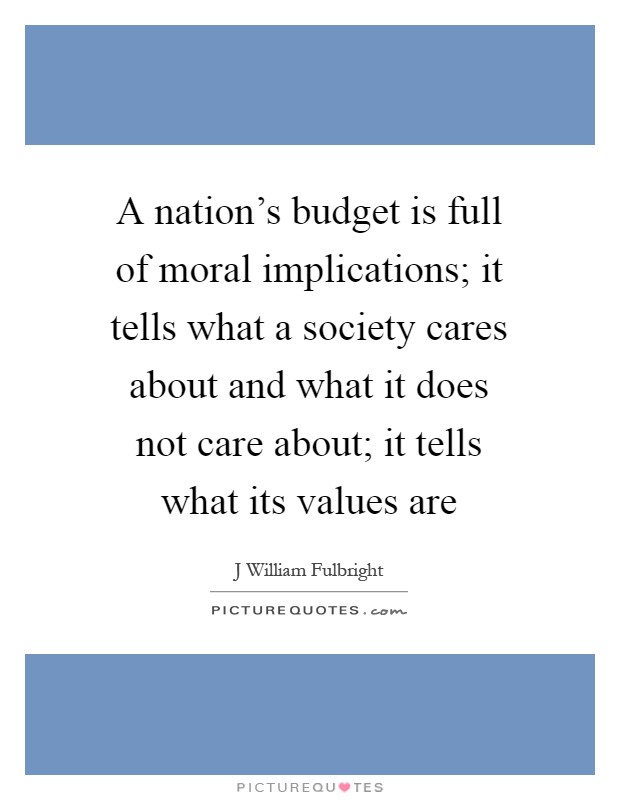 A nation's budget is full of moral implications; it tells what a society cares about and what it does not care about; it tells what its values are Picture Quote #1