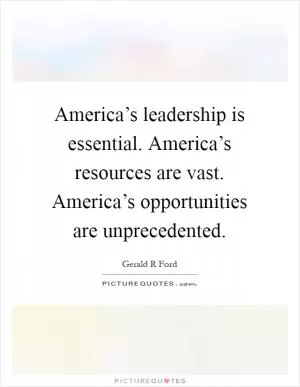 America’s leadership is essential. America’s resources are vast. America’s opportunities are unprecedented Picture Quote #1