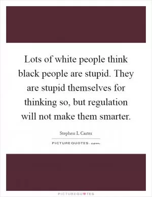 Lots of white people think black people are stupid. They are stupid themselves for thinking so, but regulation will not make them smarter Picture Quote #1