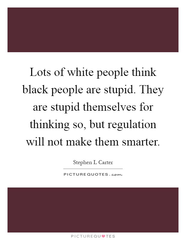 Lots of white people think black people are stupid. They are stupid themselves for thinking so, but regulation will not make them smarter Picture Quote #1