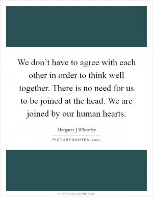 We don’t have to agree with each other in order to think well together. There is no need for us to be joined at the head. We are joined by our human hearts Picture Quote #1