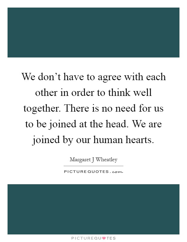 We don't have to agree with each other in order to think well together. There is no need for us to be joined at the head. We are joined by our human hearts Picture Quote #1