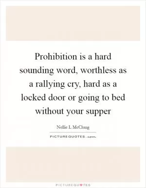 Prohibition is a hard sounding word, worthless as a rallying cry, hard as a locked door or going to bed without your supper Picture Quote #1