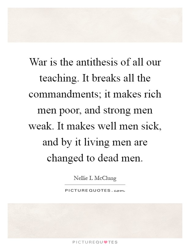 War is the antithesis of all our teaching. It breaks all the commandments; it makes rich men poor, and strong men weak. It makes well men sick, and by it living men are changed to dead men Picture Quote #1