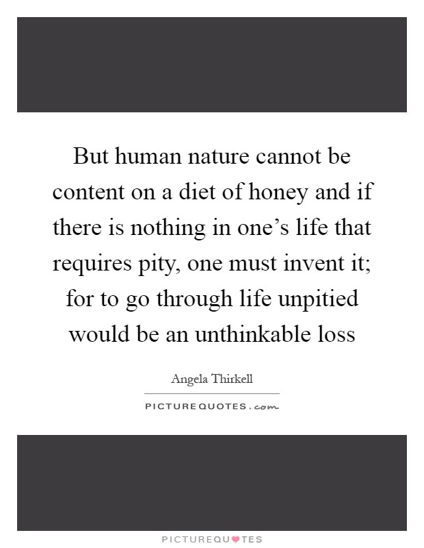 But human nature cannot be content on a diet of honey and if there is nothing in one's life that requires pity, one must invent it; for to go through life unpitied would be an unthinkable loss Picture Quote #1