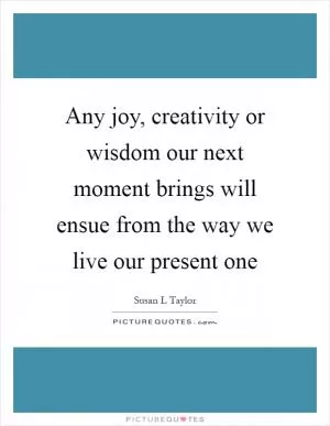 Any joy, creativity or wisdom our next moment brings will ensue from the way we live our present one Picture Quote #1