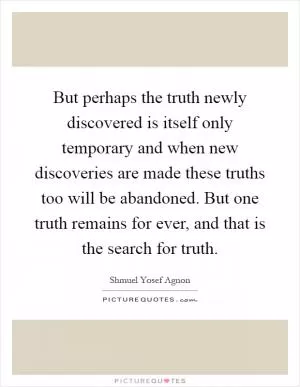 But perhaps the truth newly discovered is itself only temporary and when new discoveries are made these truths too will be abandoned. But one truth remains for ever, and that is the search for truth Picture Quote #1