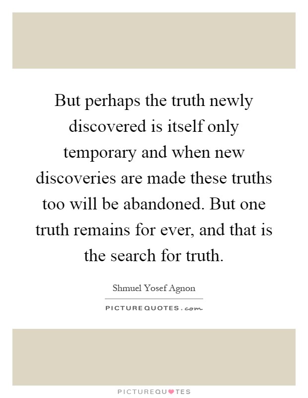 But perhaps the truth newly discovered is itself only temporary and when new discoveries are made these truths too will be abandoned. But one truth remains for ever, and that is the search for truth Picture Quote #1