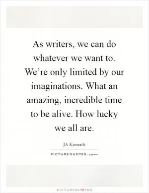 As writers, we can do whatever we want to. We’re only limited by our imaginations. What an amazing, incredible time to be alive. How lucky we all are Picture Quote #1