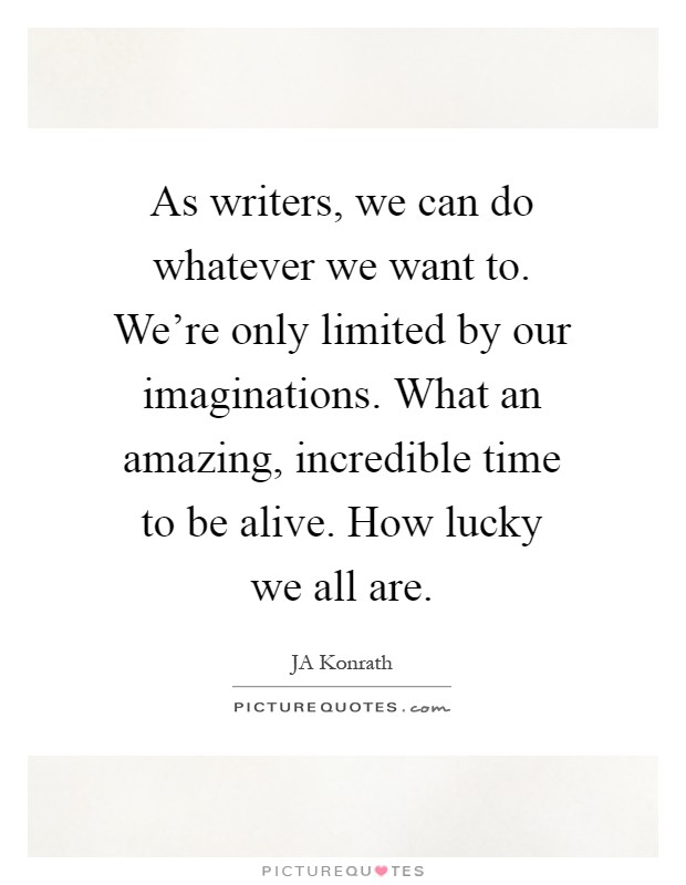 As writers, we can do whatever we want to. We're only limited by our imaginations. What an amazing, incredible time to be alive. How lucky we all are Picture Quote #1