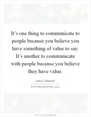 It’s one thing to communicate to people because you believe you have something of value to say. It’s another to communicate with people because you believe they have value Picture Quote #1