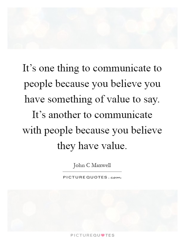 It's one thing to communicate to people because you believe you have something of value to say. It's another to communicate with people because you believe they have value Picture Quote #1
