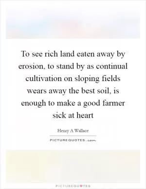 To see rich land eaten away by erosion, to stand by as continual cultivation on sloping fields wears away the best soil, is enough to make a good farmer sick at heart Picture Quote #1