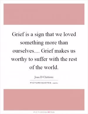 Grief is a sign that we loved something more than ourselves.... Grief makes us worthy to suffer with the rest of the world Picture Quote #1