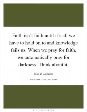 Faith isn’t faith until it’s all we have to hold on to and knowledge fails us. When we pray for faith, we automatically pray for darkness. Think about it Picture Quote #1