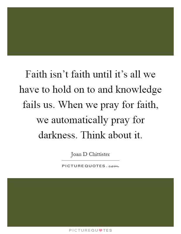Faith isn't faith until it's all we have to hold on to and knowledge fails us. When we pray for faith, we automatically pray for darkness. Think about it Picture Quote #1