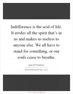 Indifference is the acid of life. It erodes all the spirit that’s in us and makes us useless to anyone else. We all have to stand for something, or our souls cease to breathe Picture Quote #1