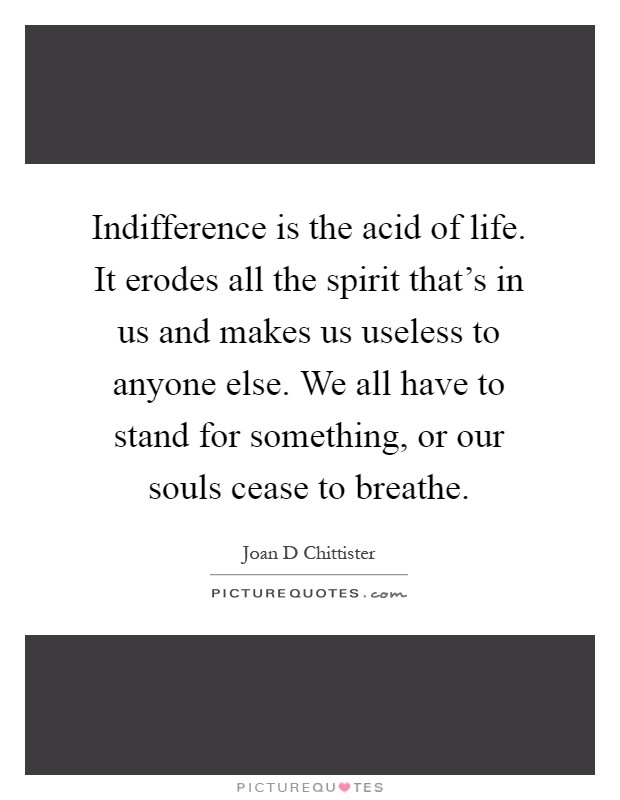 Indifference is the acid of life. It erodes all the spirit that's in us and makes us useless to anyone else. We all have to stand for something, or our souls cease to breathe Picture Quote #1