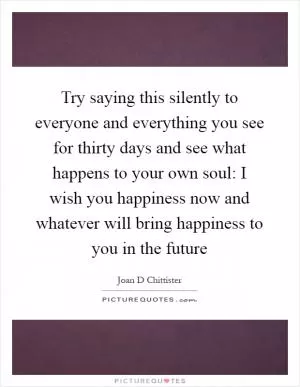 Try saying this silently to everyone and everything you see for thirty days and see what happens to your own soul: I wish you happiness now and whatever will bring happiness to you in the future Picture Quote #1