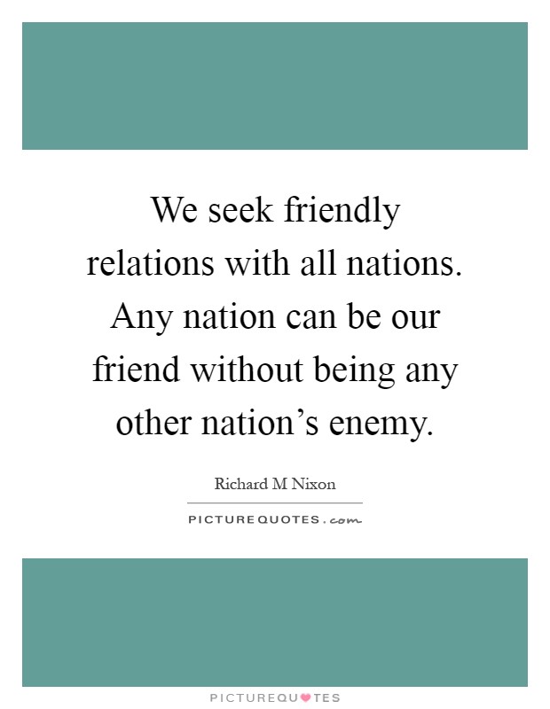 We seek friendly relations with all nations. Any nation can be our friend without being any other nation's enemy Picture Quote #1