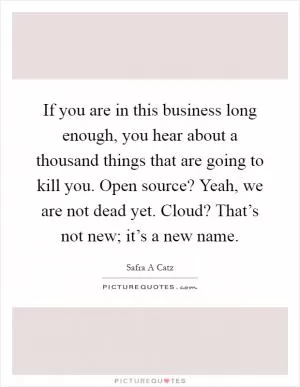 If you are in this business long enough, you hear about a thousand things that are going to kill you. Open source? Yeah, we are not dead yet. Cloud? That’s not new; it’s a new name Picture Quote #1