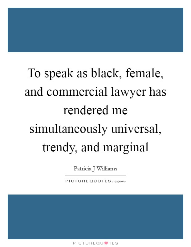 To speak as black, female, and commercial lawyer has rendered me simultaneously universal, trendy, and marginal Picture Quote #1