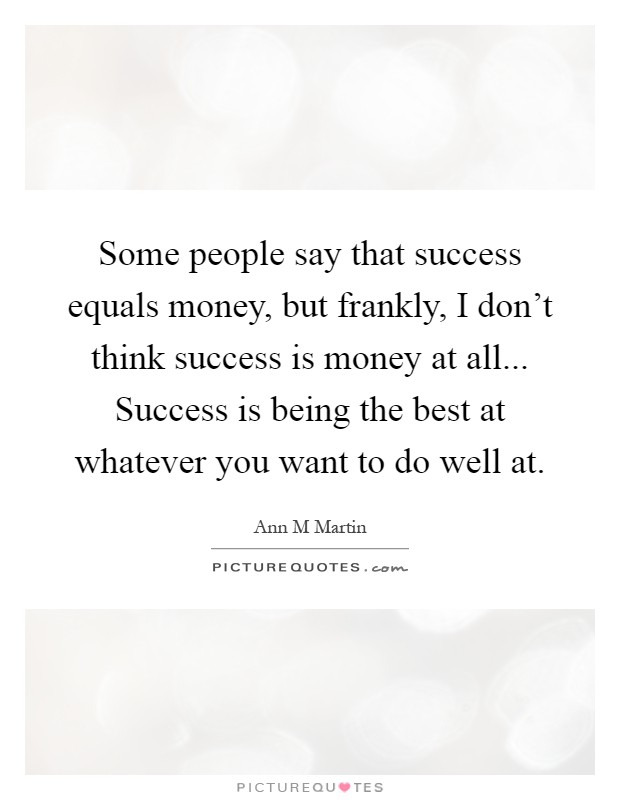 Some people say that success equals money, but frankly, I don't think success is money at all... Success is being the best at whatever you want to do well at Picture Quote #1