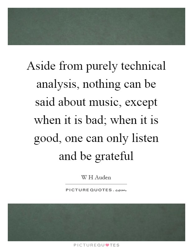 Aside from purely technical analysis, nothing can be said about music, except when it is bad; when it is good, one can only listen and be grateful Picture Quote #1