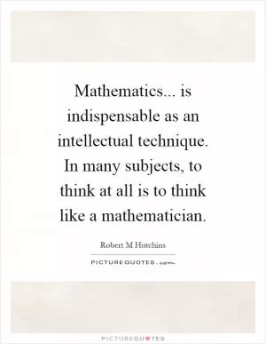 Mathematics... is indispensable as an intellectual technique. In many subjects, to think at all is to think like a mathematician Picture Quote #1