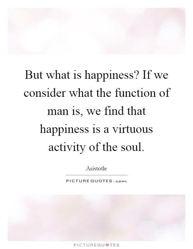 But what is happiness? If we consider what the function of man is, we find that happiness is a virtuous activity of the soul Picture Quote #1