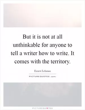 But it is not at all unthinkable for anyone to tell a writer how to write. It comes with the territory Picture Quote #1