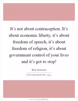 It’s not about contraception. It’s about economic liberty, it’s about freedom of speech, it’s about freedom of religion, it’s about government control of your lives and it’s got to stop! Picture Quote #1