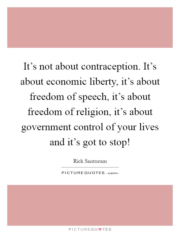 It's not about contraception. It's about economic liberty, it's about freedom of speech, it's about freedom of religion, it's about government control of your lives and it's got to stop! Picture Quote #1