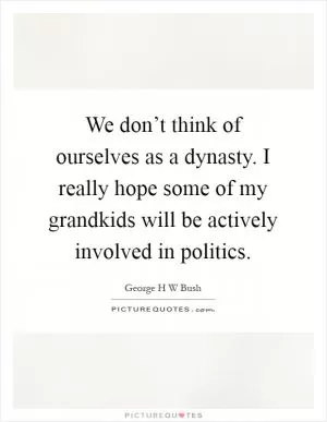 We don’t think of ourselves as a dynasty. I really hope some of my grandkids will be actively involved in politics Picture Quote #1