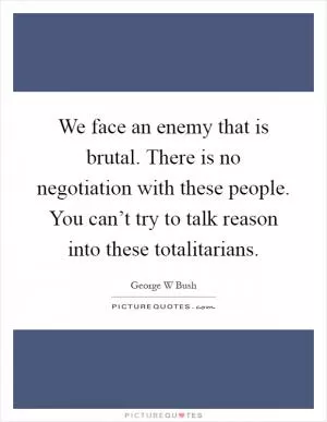 We face an enemy that is brutal. There is no negotiation with these people. You can’t try to talk reason into these totalitarians Picture Quote #1