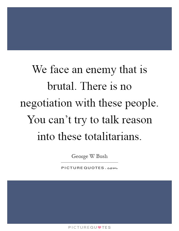 We face an enemy that is brutal. There is no negotiation with these people. You can't try to talk reason into these totalitarians Picture Quote #1