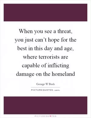 When you see a threat, you just can’t hope for the best in this day and age, where terrorists are capable of inflicting damage on the homeland Picture Quote #1