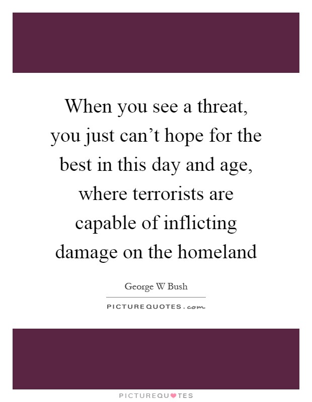 When you see a threat, you just can't hope for the best in this day and age, where terrorists are capable of inflicting damage on the homeland Picture Quote #1