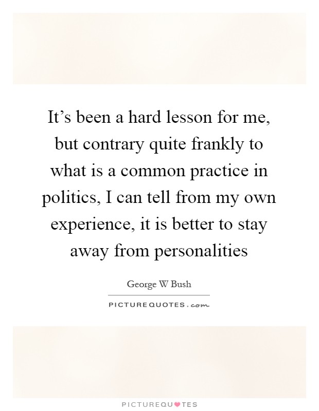 It's been a hard lesson for me, but contrary quite frankly to what is a common practice in politics, I can tell from my own experience, it is better to stay away from personalities Picture Quote #1