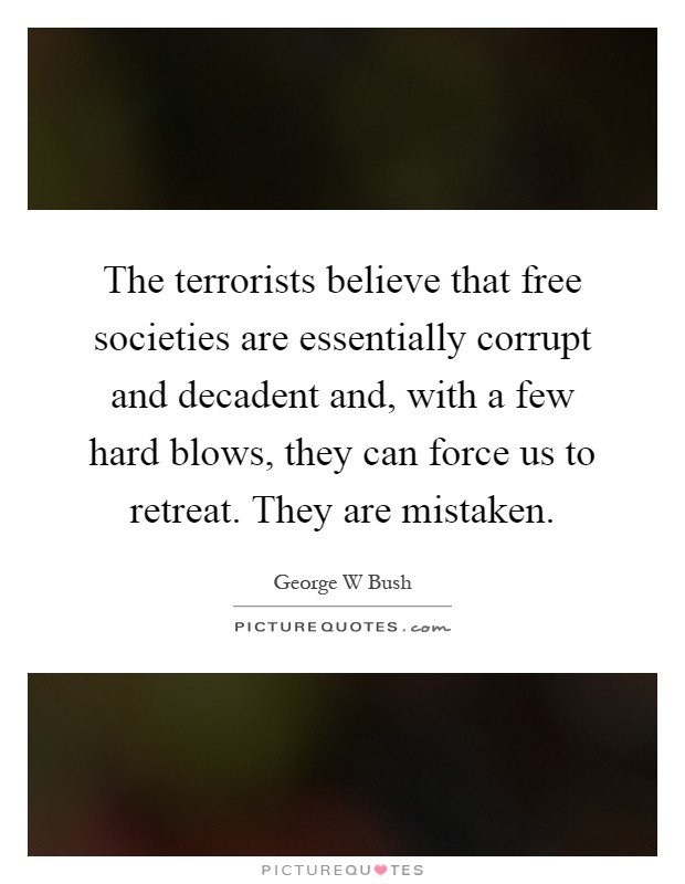 The terrorists believe that free societies are essentially corrupt and decadent and, with a few hard blows, they can force us to retreat. They are mistaken Picture Quote #1