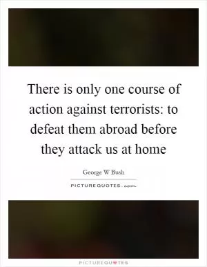 There is only one course of action against terrorists: to defeat them abroad before they attack us at home Picture Quote #1