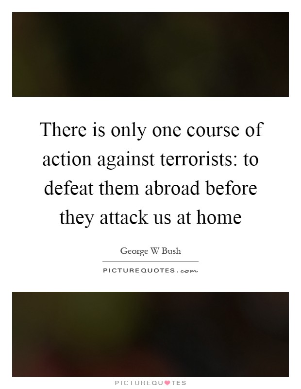 There is only one course of action against terrorists: to defeat them abroad before they attack us at home Picture Quote #1
