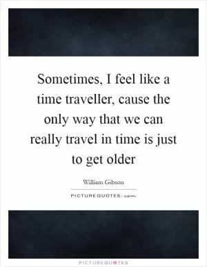 Sometimes, I feel like a time traveller, cause the only way that we can really travel in time is just to get older Picture Quote #1
